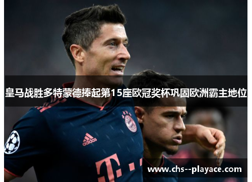 皇马战胜多特蒙德捧起第15座欧冠奖杯巩固欧洲霸主地位